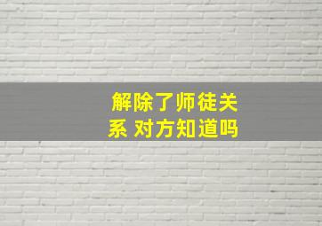 解除了师徒关系 对方知道吗